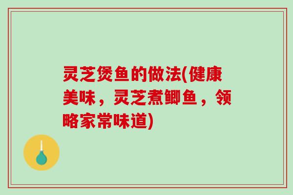 灵芝煲鱼的做法(健康美味,灵芝煮鲫鱼,领略家常味道) 灵芝煲鱼的做法(健康美味,灵芝煮鲫鱼,领略家常味道)