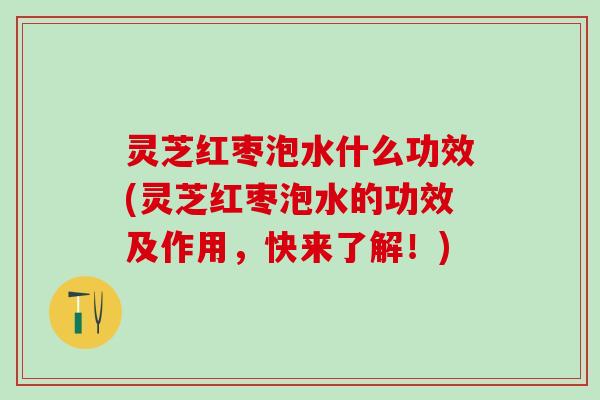 灵芝红枣泡水什么功效(灵芝红枣泡水的功效及作用，快来了解！)