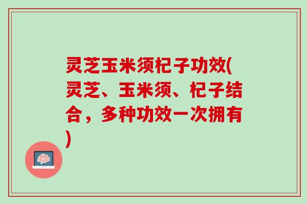 灵芝玉米须杞子功效(灵芝、玉米须、杞子结合,多种功效一次拥有) 灵芝玉米须杞子功效(灵芝、玉米须、杞子结合,多种功效一次拥有)