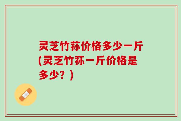 灵芝竹荪价格多少一斤(灵芝竹荪一斤价格是多少？)