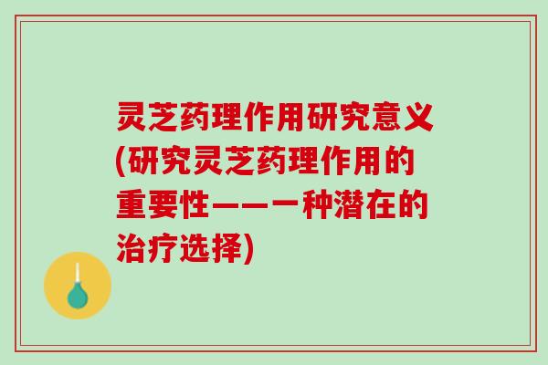 灵芝药理作用研究意义(研究灵芝药理作用的重要性——一种潜在的治疗选择)