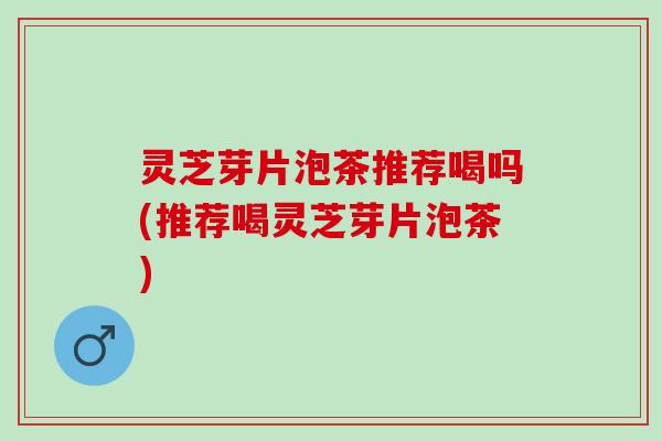 灵芝芽片泡茶推荐喝吗(推荐喝灵芝芽片泡茶) 灵芝芽片泡茶推荐喝吗(推荐喝灵芝芽片泡茶)