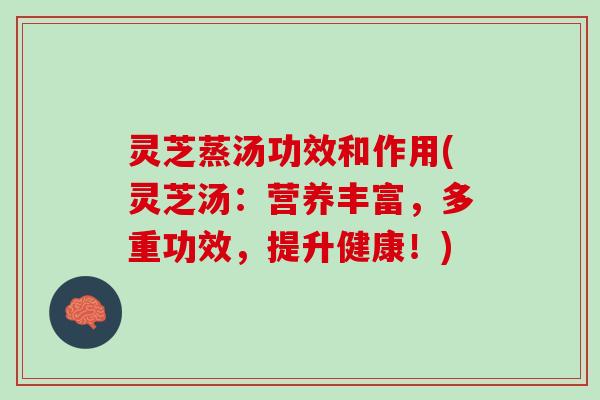 灵芝蒸汤功效和作用(灵芝汤：营养丰富，多重功效，提升健康！)