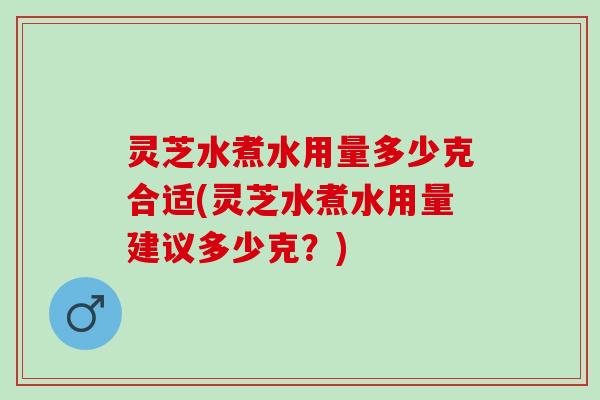 灵芝水煮水用量多少克合适(灵芝水煮水用量建议多少克？)