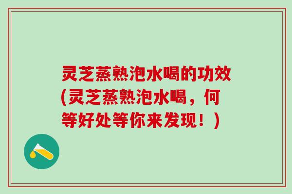 灵芝蒸熟泡水喝的功效(灵芝蒸熟泡水喝，何等好处等你来发现！)