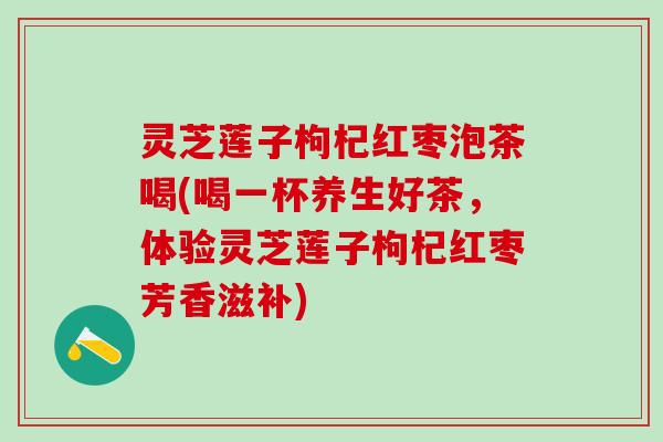灵芝莲子枸杞红枣泡茶喝(喝一杯养生好茶，体验灵芝莲子枸杞红枣芳香滋补)