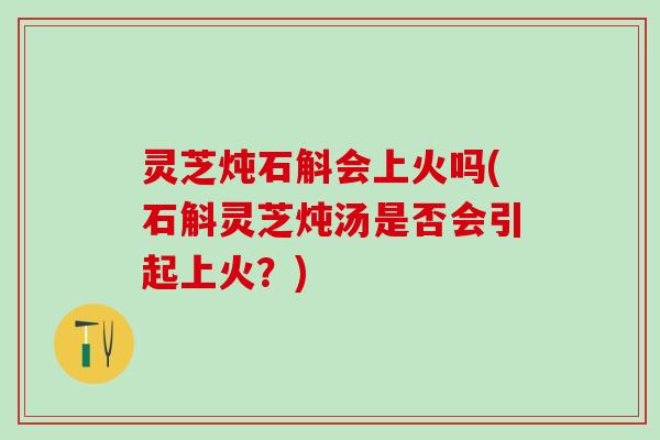 灵芝炖石斛会上火吗(石斛灵芝炖汤是否会引起上火？)