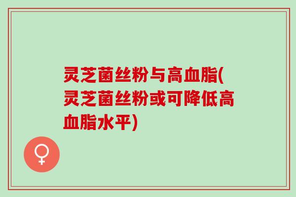 灵芝菌丝粉与高血脂(灵芝菌丝粉或可降低高血脂水平)