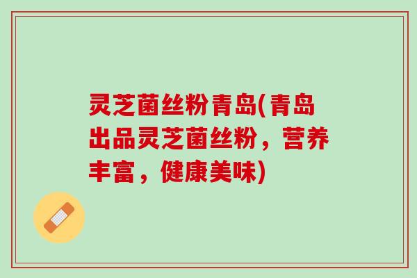 灵芝菌丝粉青岛(青岛出品灵芝菌丝粉，营养丰富，健康美味)