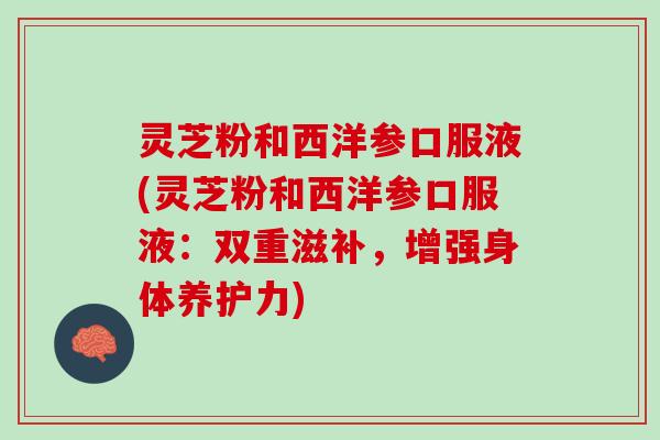 灵芝粉和西洋参口服液(灵芝粉和西洋参口服液：双重滋补，增强身体养护力)