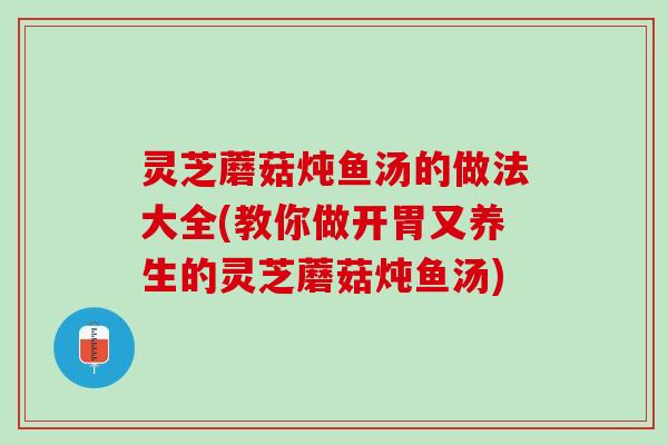 灵芝蘑菇炖鱼汤的做法大全(教你做开胃又养生的灵芝蘑菇炖鱼汤)