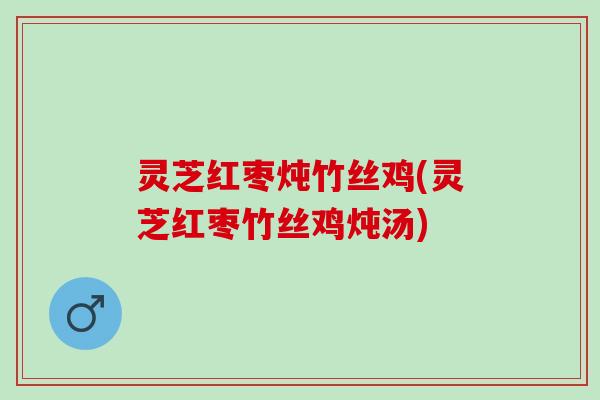 灵芝红枣炖竹丝鸡(灵芝红枣竹丝鸡炖汤)