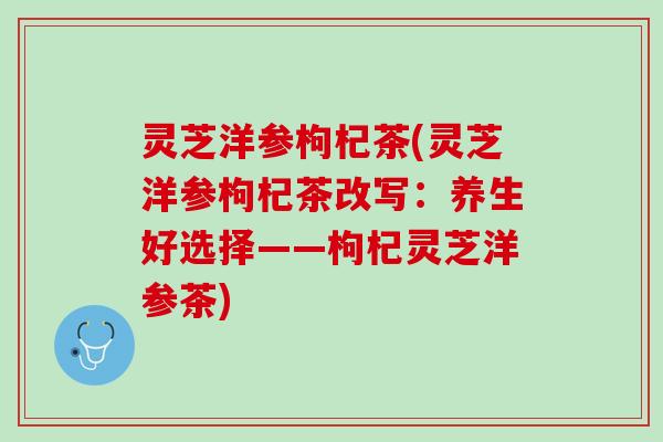灵芝洋参枸杞茶(灵芝洋参枸杞茶改写：养生好选择——枸杞灵芝洋参茶)