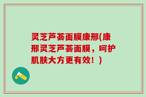 灵芝芦荟面膜康邢(康邢灵芝芦荟面膜，呵护肌肤大方更有效！)