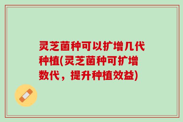 灵芝菌种可以扩增几代种植(灵芝菌种可扩增数代，提升种植效益)
