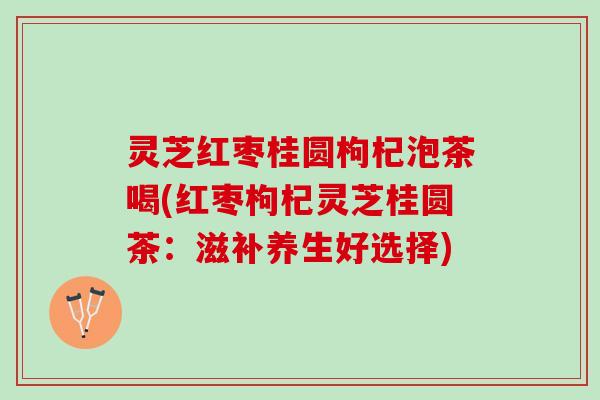 灵芝红枣桂圆枸杞泡茶喝(红枣枸杞灵芝桂圆茶:滋补养生好选择) 灵芝红枣桂圆枸杞泡茶喝(红枣枸杞灵芝桂圆茶:滋补养生好选择)