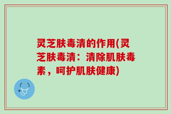 灵芝肤毒清的作用(灵芝肤毒清：清除肌肤毒素，呵护肌肤健康)
