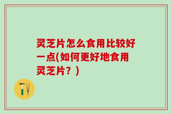 灵芝片怎么食用比较好一点(如何更好地食用灵芝片？)
