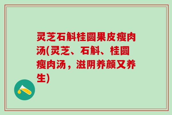 灵芝石斛桂圆果皮瘦肉汤(灵芝、石斛、桂圆瘦肉汤，滋阴养颜又养生)