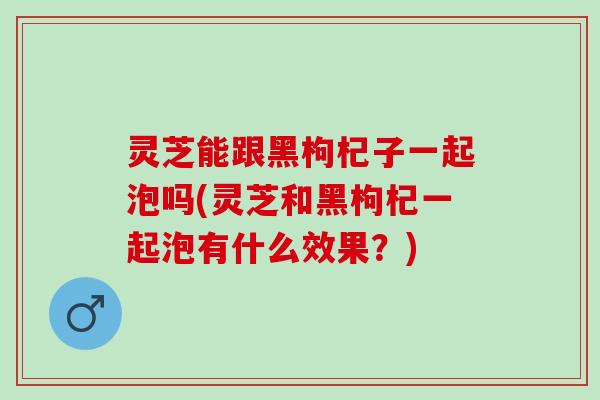 灵芝能跟黑枸杞子一起泡吗(灵芝和黑枸杞一起泡有什么效果？)