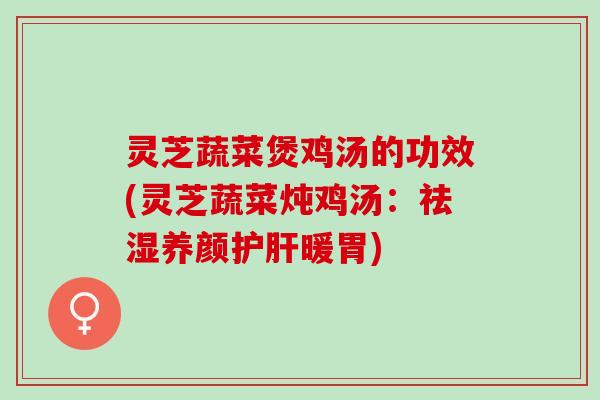 灵芝蔬菜煲鸡汤的功效(灵芝蔬菜炖鸡汤：祛湿养颜护肝暖胃)