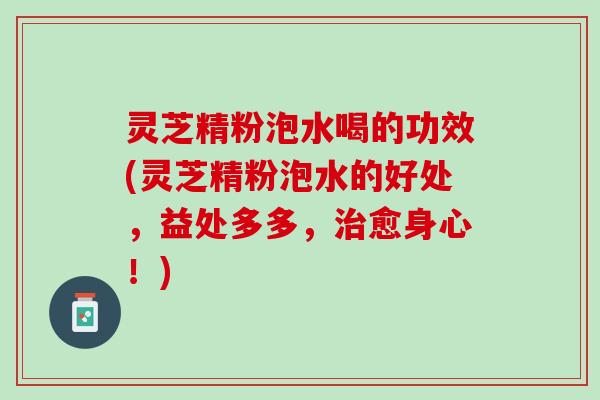 灵芝精粉泡水喝的功效(灵芝精粉泡水的好处，益处多多，治愈身心！)