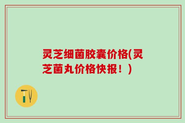 灵芝细菌胶囊价格(灵芝菌丸价格快报！)