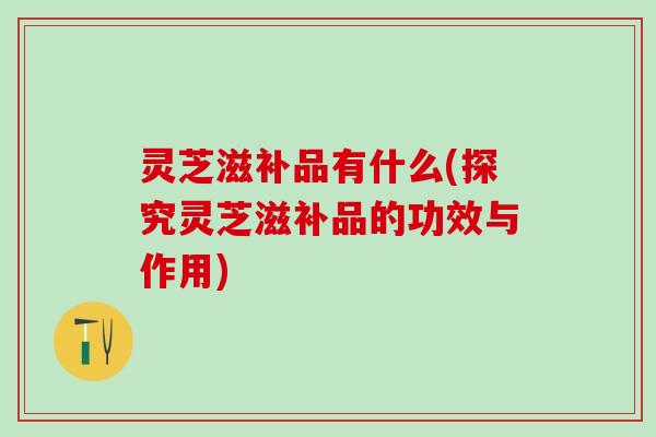 灵芝滋补品有什么(探究灵芝滋补品的功效与作用)