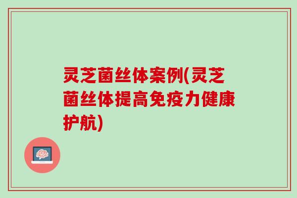 灵芝菌丝体案例(灵芝菌丝体提高免疫力健康护航)