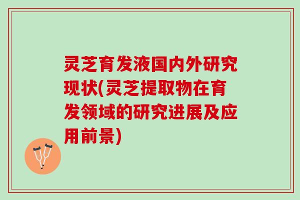 灵芝育发液国内外研究现状(灵芝提取物在育发领域的研究进展及应用前景)