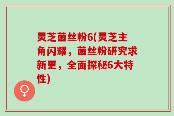 灵芝菌丝粉6(灵芝主角闪耀，菌丝粉研究求新更，全面探秘6大特性)