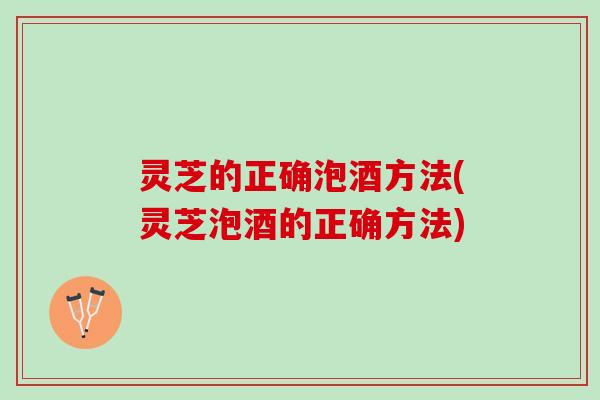 灵芝的正确泡酒方法(灵芝泡酒的正确方法)