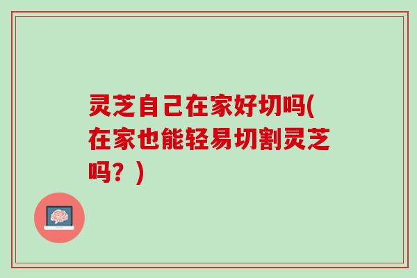 灵芝自己在家好切吗(在家也能轻易切割灵芝吗?) 灵芝自己在家好切吗(在家也能轻易切割灵芝吗?)