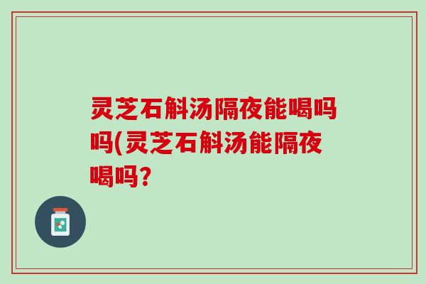 灵芝石斛汤隔夜能喝吗吗(灵芝石斛汤能隔夜喝吗？