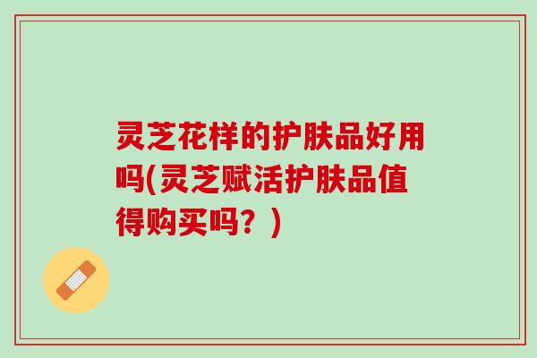 灵芝花样的护肤品好用吗(灵芝赋活护肤品值得购买吗?) 灵芝花样的护肤品好用吗(灵芝赋活护肤品值得购买吗?)