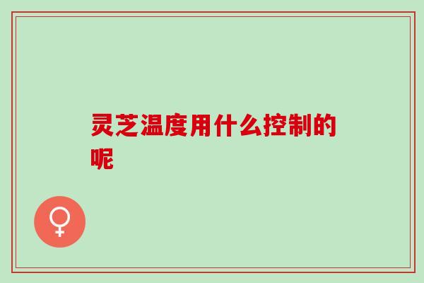 灵芝温度用什么控制的呢 灵芝温度用什么控制的呢