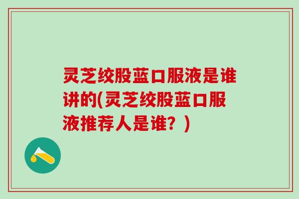 灵芝绞股蓝口服液是谁讲的(灵芝绞股蓝口服液推荐人是谁？)