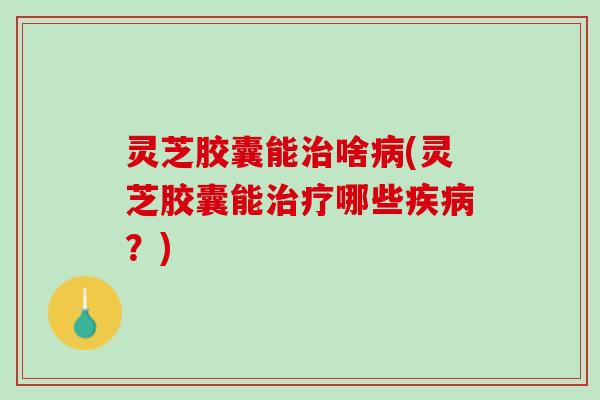 灵芝胶囊能治啥病(灵芝胶囊能治疗哪些疾病？)