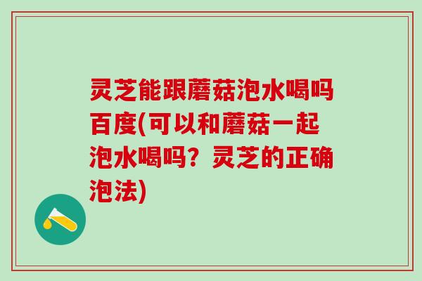 灵芝能跟蘑菇泡水喝吗百度(可以和蘑菇一起泡水喝吗？灵芝的正确泡法)