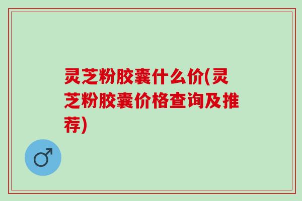 灵芝粉胶囊什么价(灵芝粉胶囊价格查询及推荐)