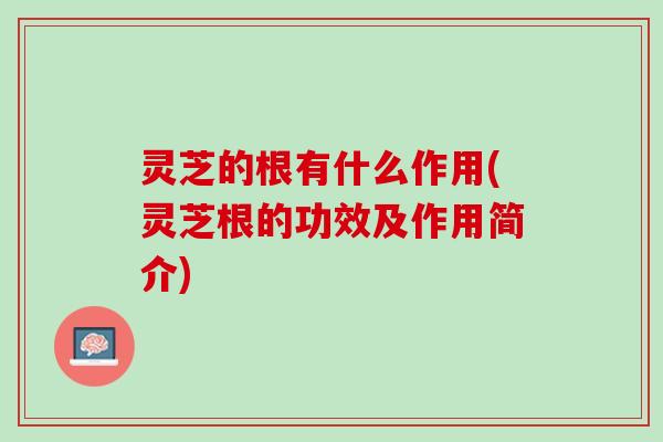 灵芝的根有什么作用(灵芝根的功效及作用简介) 灵芝的根有什么作用(灵芝根的功效及作用简介)
