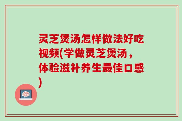 灵芝煲汤怎样做法好吃视频(学做灵芝煲汤，体验滋补养生最佳口感)