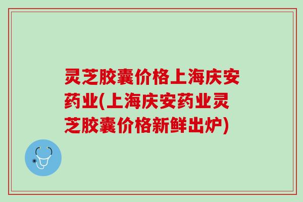灵芝胶囊价格上海庆安药业(上海庆安药业灵芝胶囊价格新鲜出炉)