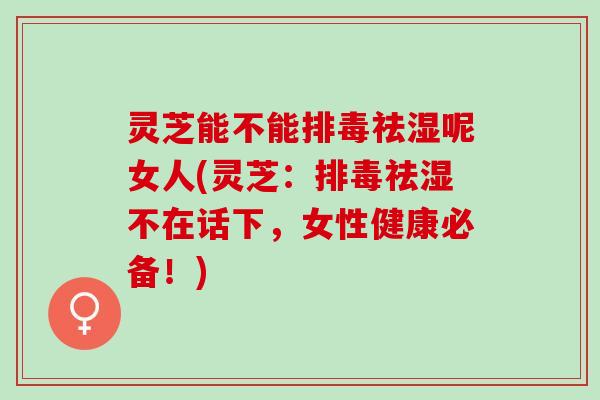 灵芝能不能排毒祛湿呢女人(灵芝：排毒祛湿不在话下，女性健康必备！)