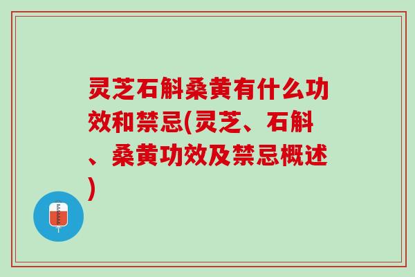 灵芝石斛桑黄有什么功效和禁忌(灵芝、石斛、桑黄功效及禁忌概述)