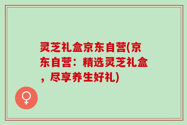 灵芝礼盒京东自营(京东自营:精选灵芝礼盒,尽享养生好礼) 灵芝礼盒京东自营(京东自营:精选灵芝礼盒,尽享养生好礼)