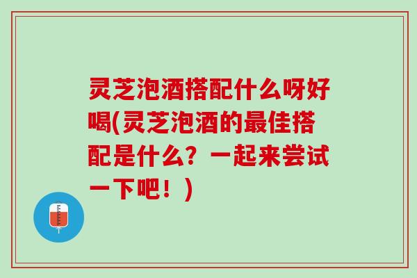 灵芝泡酒搭配什么呀好喝(灵芝泡酒的最佳搭配是什么？一起来尝试一下吧！)