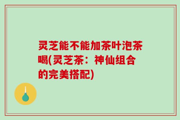 灵芝能不能加茶叶泡茶喝(灵芝茶：神仙组合的完美搭配)
