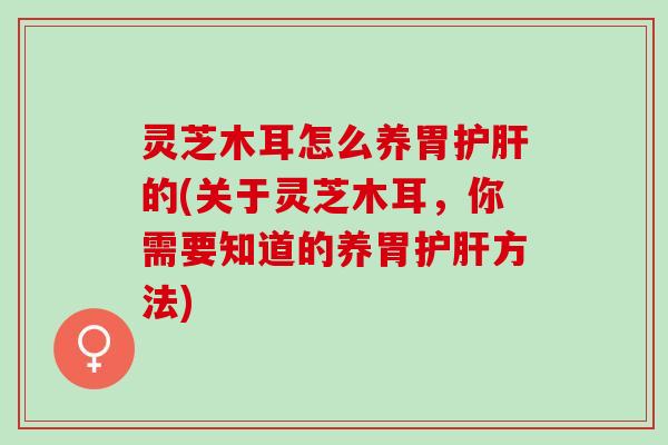 灵芝木耳怎么养胃护肝的(关于灵芝木耳，你需要知道的养胃护肝方法)