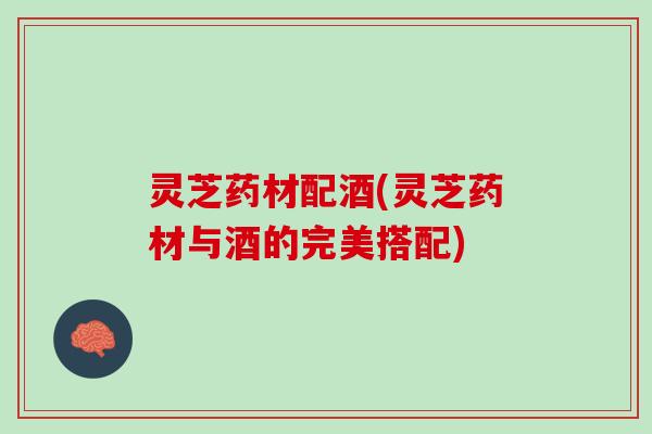 灵芝药材配酒(灵芝药材与酒的完美搭配)